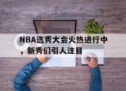 星空体育官网下载入口-NBA选秀大会火热进行中，新秀们引人注目